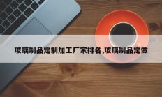 玻璃制品定制加工厂家排名,玻璃制品定做