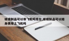 玻璃制品可以带飞机吗现在,玻璃制品可以随身携带上飞机吗
