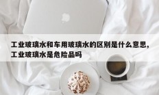工业玻璃水和车用玻璃水的区别是什么意思,工业玻璃水是危险品吗